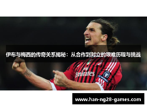 伊布与梅西的传奇关系揭秘：从合作到对立的艰难历程与挑战