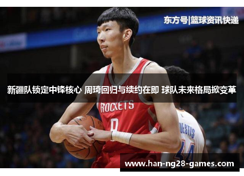 新疆队锁定中锋核心 周琦回归与续约在即 球队未来格局掀变革