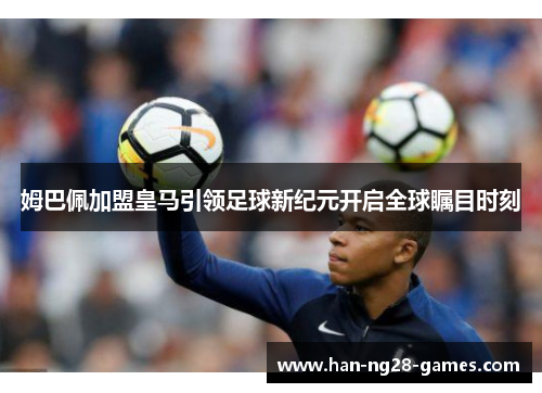 姆巴佩加盟皇马引领足球新纪元开启全球瞩目时刻