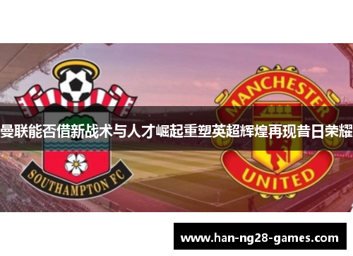 曼联能否借新战术与人才崛起重塑英超辉煌再现昔日荣耀 曼联能否借新战术与人才崛起重塑英超辉煌再现昔日荣耀