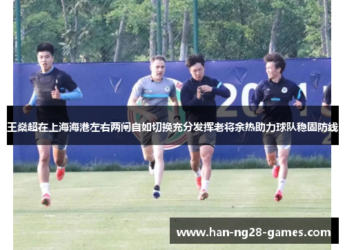 王燊超在上海海港左右两闸自如切换充分发挥老将余热助力球队稳固防线 王燊超在上海海港左右两闸自如切换充分发挥老将余热助力球队稳固防线
