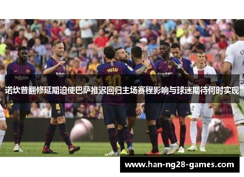 诺坎普翻修延期迫使巴萨推迟回归主场赛程影响与球迷期待何时实现